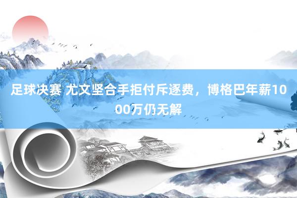 足球决赛 尤文坚合手拒付斥逐费，博格巴年薪1000万仍无解