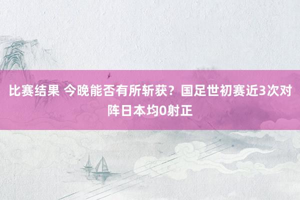 比赛结果 今晚能否有所斩获？国足世初赛近3次对阵日本均0射正