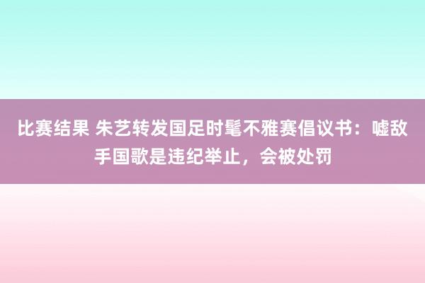 比赛结果 朱艺转发国足时髦不雅赛倡议书：嘘敌手国歌是违纪举止，会被处罚