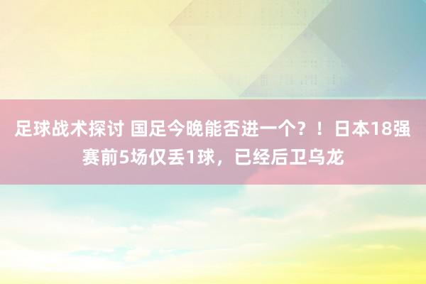 足球战术探讨 国足今晚能否进一个？！日本18强赛前5场仅丢1球，已经后卫乌龙