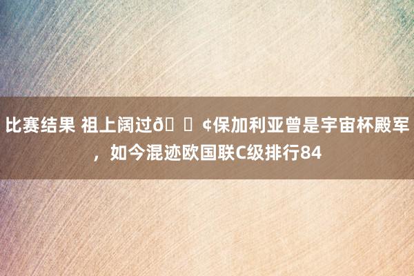 比赛结果 祖上阔过😢保加利亚曾是宇宙杯殿军，如今混迹欧国联C级排行84