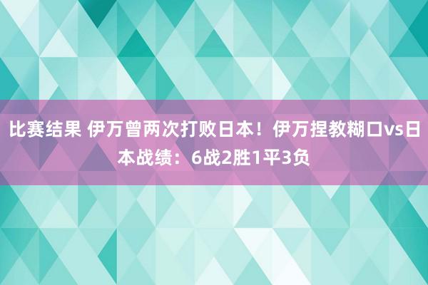 比赛结果 伊万曾两次打败日本！伊万捏教糊口vs日本战绩：6战2胜1平3负