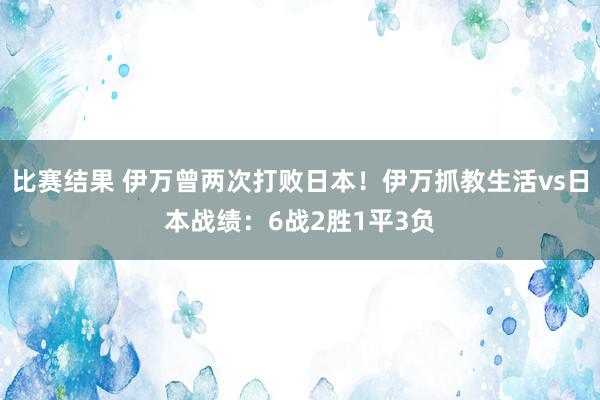 比赛结果 伊万曾两次打败日本！伊万抓教生活vs日本战绩：6战2胜1平3负