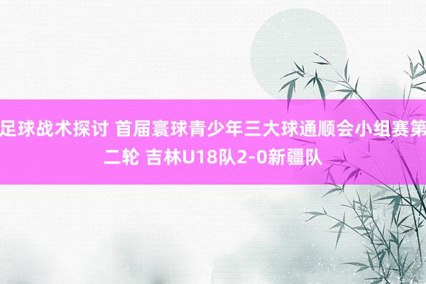 足球战术探讨 首届寰球青少年三大球通顺会小组赛第二轮 吉林U18队2-0新疆队