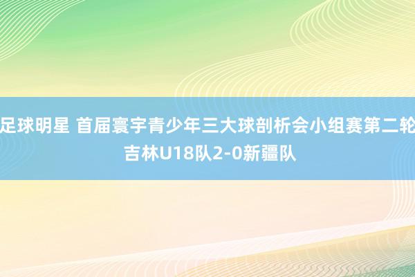 足球明星 首届寰宇青少年三大球剖析会小组赛第二轮 吉林U18队2-0新疆队