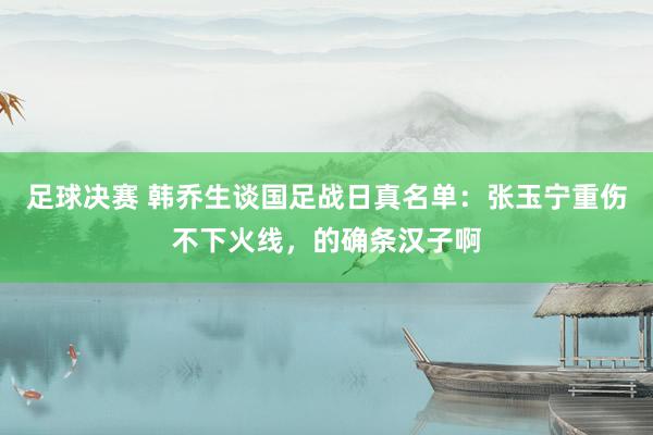 足球决赛 韩乔生谈国足战日真名单：张玉宁重伤不下火线，的确条汉子啊