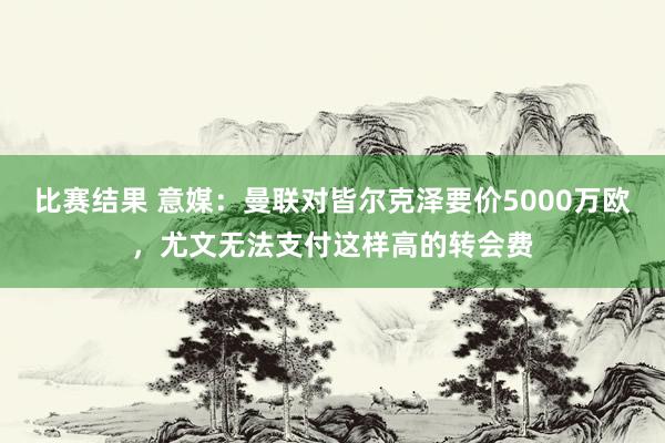 比赛结果 意媒：曼联对皆尔克泽要价5000万欧，尤文无法支付这样高的转会费