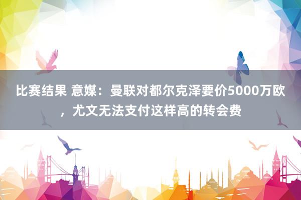 比赛结果 意媒：曼联对都尔克泽要价5000万欧，尤文无法支付这样高的转会费