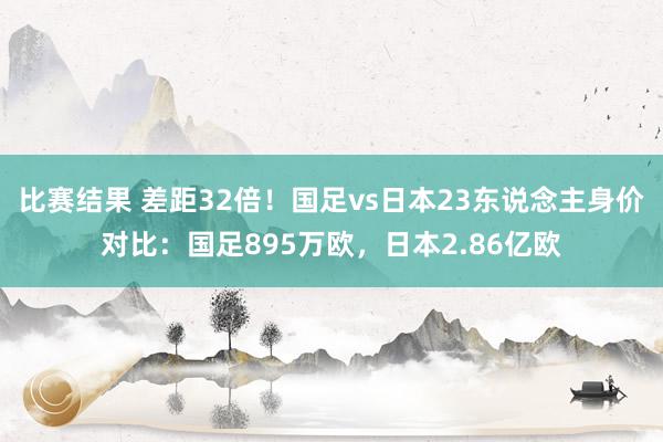 比赛结果 差距32倍！国足vs日本23东说念主身价对比：国足895万欧，日本2.86亿欧