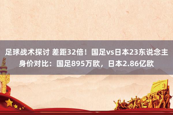 足球战术探讨 差距32倍！国足vs日本23东说念主身价对比：国足895万欧，日本2.86亿欧