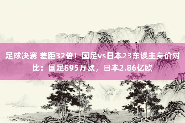 足球决赛 差距32倍！国足vs日本23东谈主身价对比：国足895万欧，日本2.86亿欧