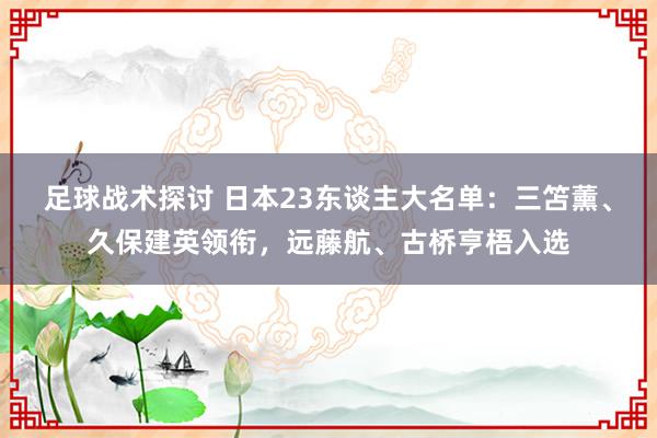 足球战术探讨 日本23东谈主大名单：三笘薰、久保建英领衔，远藤航、古桥亨梧入选