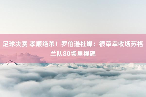 足球决赛 孝顺绝杀！罗伯逊社媒：很荣幸收场苏格兰队80场里程碑