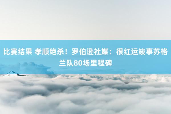 比赛结果 孝顺绝杀！罗伯逊社媒：很红运竣事苏格兰队80场里程碑