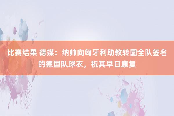 比赛结果 德媒：纳帅向匈牙利助教转圜全队签名的德国队球衣，祝其早日康复