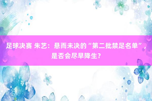 足球决赛 朱艺：悬而未决的“第二批禁足名单”，是否会尽早降生？