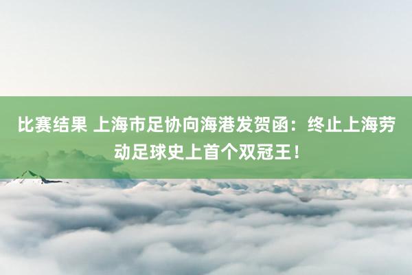 比赛结果 上海市足协向海港发贺函：终止上海劳动足球史上首个双冠王！