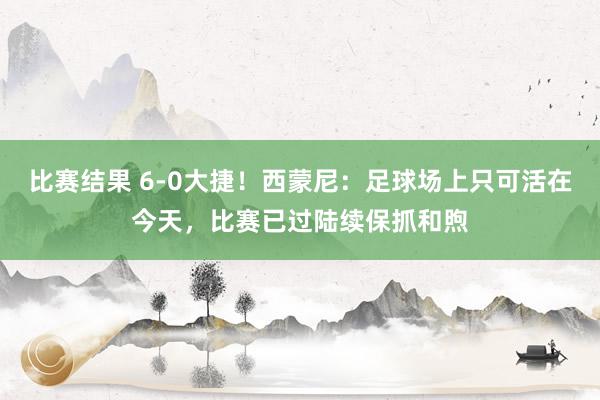 比赛结果 6-0大捷！西蒙尼：足球场上只可活在今天，比赛已过陆续保抓和煦