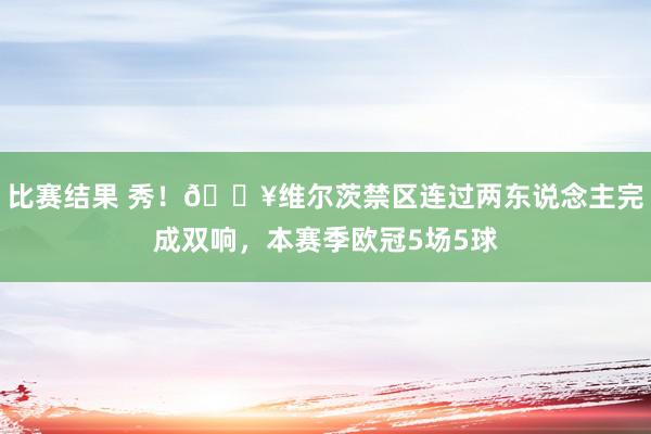 比赛结果 秀！🔥维尔茨禁区连过两东说念主完成双响，本赛季欧冠5场5球