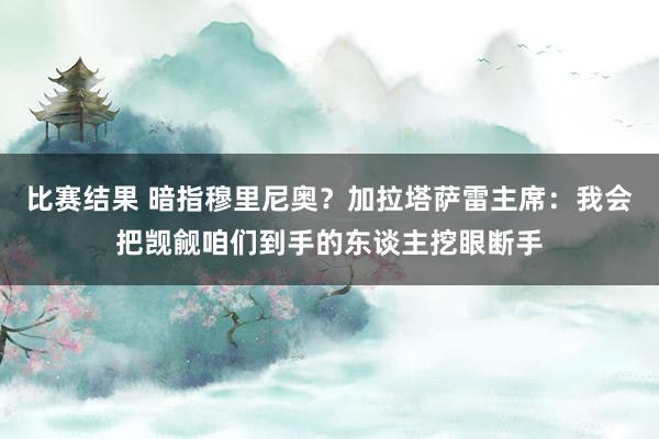 比赛结果 暗指穆里尼奥？加拉塔萨雷主席：我会把觊觎咱们到手的东谈主挖眼断手