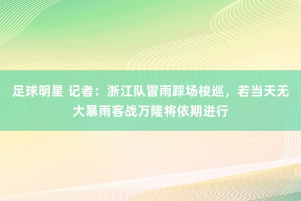 足球明星 记者：浙江队冒雨踩场梭巡，若当天无大暴雨客战万隆将依期进行