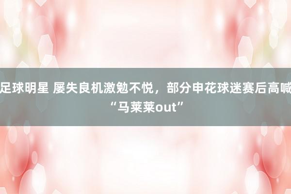 足球明星 屡失良机激勉不悦，部分申花球迷赛后高喊“马莱莱out”