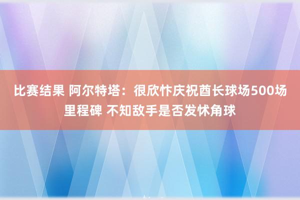 比赛结果 阿尔特塔：很欣忭庆祝酋长球场500场里程碑 不知敌手是否发怵角球