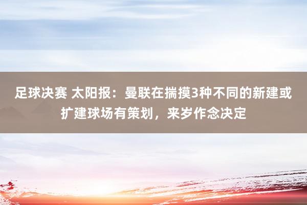 足球决赛 太阳报：曼联在揣摸3种不同的新建或扩建球场有策划，来岁作念决定