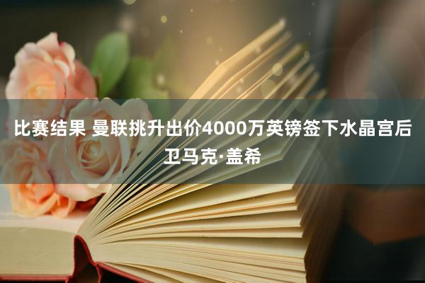 比赛结果 曼联挑升出价4000万英镑签下水晶宫后卫马克·盖希