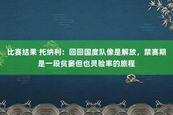 比赛结果 托纳利：回回国度队像是解放，禁赛期是一段贫窭但也灵验率的旅程