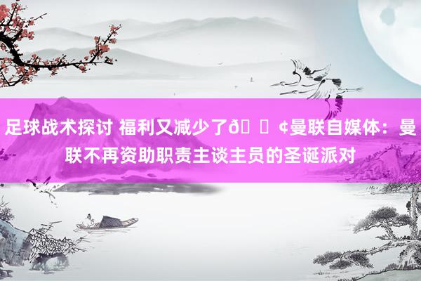 足球战术探讨 福利又减少了😢曼联自媒体：曼联不再资助职责主谈主员的圣诞派对