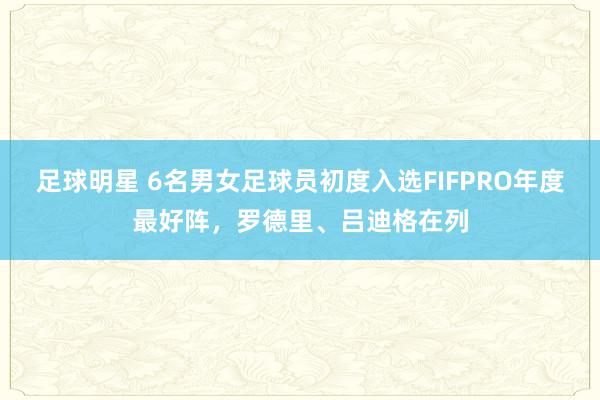 足球明星 6名男女足球员初度入选FIFPRO年度最好阵，罗德里、吕迪格在列