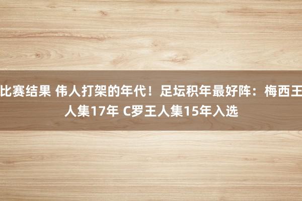 比赛结果 伟人打架的年代！足坛积年最好阵：梅西王人集17年 C罗王人集15年入选