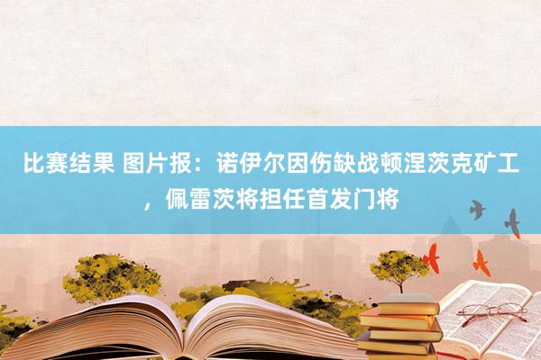 比赛结果 图片报：诺伊尔因伤缺战顿涅茨克矿工，佩雷茨将担任首发门将