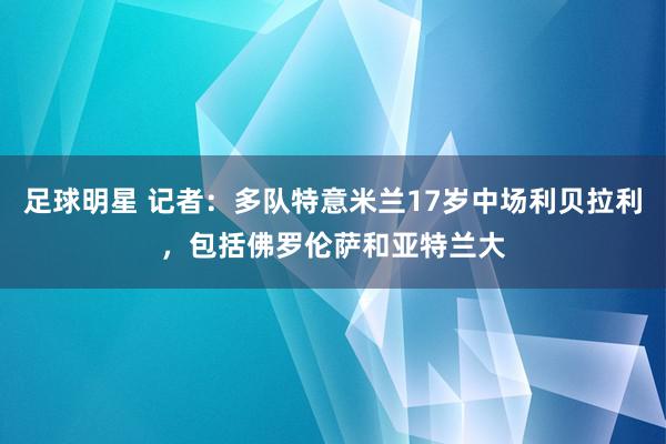 足球明星 记者：多队特意米兰17岁中场利贝拉利，包括佛罗伦萨和亚特兰大