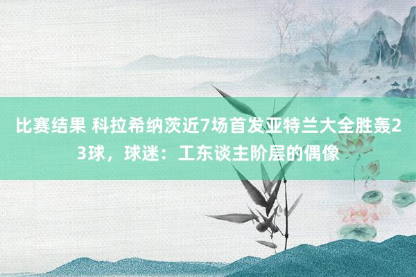 比赛结果 科拉希纳茨近7场首发亚特兰大全胜轰23球，球迷：工东谈主阶层的偶像