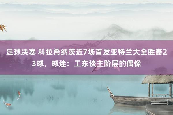 足球决赛 科拉希纳茨近7场首发亚特兰大全胜轰23球，球迷：工东谈主阶层的偶像