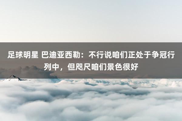 足球明星 巴迪亚西勒：不行说咱们正处于争冠行列中，但咫尺咱们景色很好