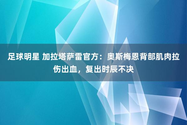 足球明星 加拉塔萨雷官方：奥斯梅恩背部肌肉拉伤出血，复出时辰不决