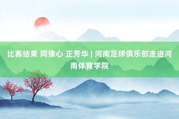 比赛结果 同豫心 正芳华 | 河南足球俱乐部走进河南体育学院