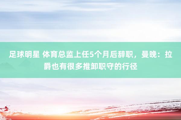 足球明星 体育总监上任5个月后辞职，曼晚：拉爵也有很多推卸职守的行径