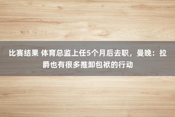 比赛结果 体育总监上任5个月后去职，曼晚：拉爵也有很多推卸包袱的行动