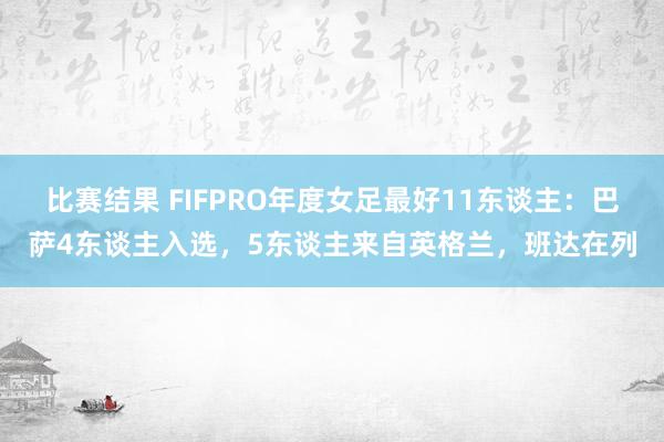 比赛结果 FIFPRO年度女足最好11东谈主：巴萨4东谈主入选，5东谈主来自英格兰，班达在列