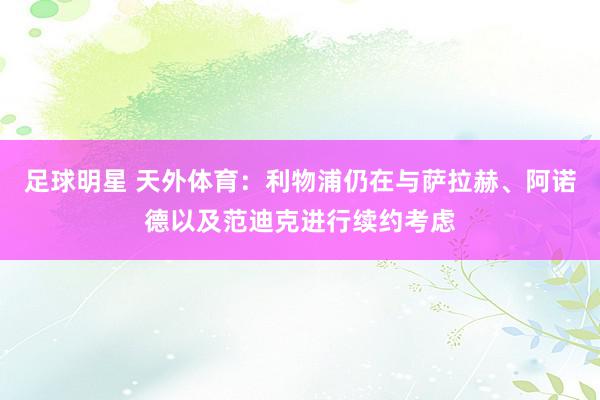 足球明星 天外体育：利物浦仍在与萨拉赫、阿诺德以及范迪克进行续约考虑