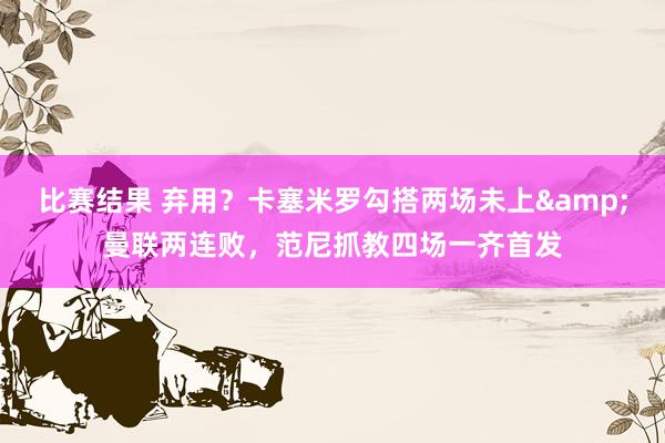 比赛结果 弃用？卡塞米罗勾搭两场未上&曼联两连败，范尼抓教四场一齐首发