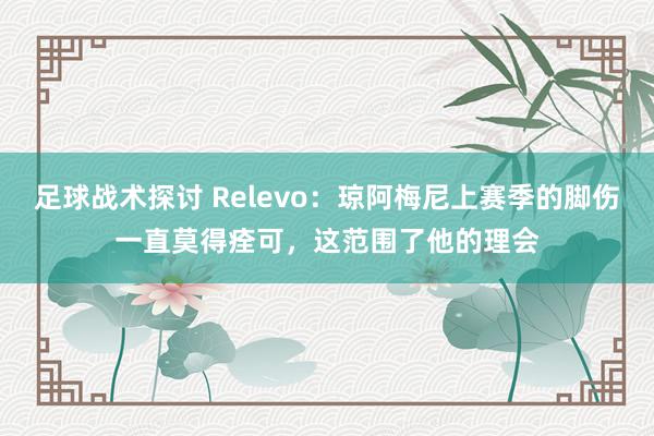 足球战术探讨 Relevo：琼阿梅尼上赛季的脚伤一直莫得痊可，这范围了他的理会