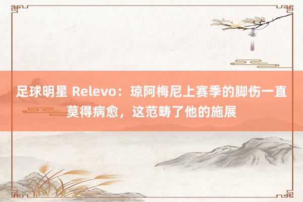 足球明星 Relevo：琼阿梅尼上赛季的脚伤一直莫得病愈，这范畴了他的施展