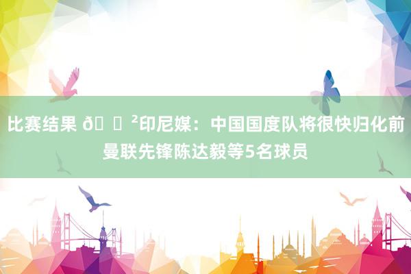 比赛结果 😲印尼媒：中国国度队将很快归化前曼联先锋陈达毅等5名球员