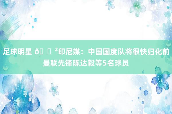 足球明星 😲印尼媒：中国国度队将很快归化前曼联先锋陈达毅等5名球员