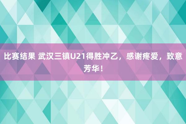 比赛结果 武汉三镇U21得胜冲乙，感谢疼爱，致意芳华！